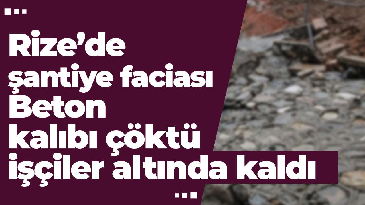 Rize’de şantiye faciası: Beton kalıbı çöktü, işçiler altında kaldı