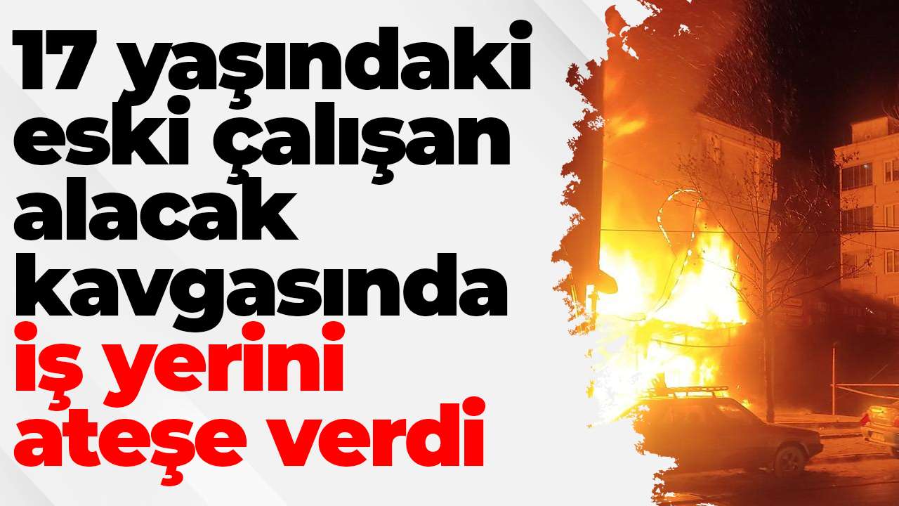 17 yaşındaki eski çalışan, alacak kavgasında iş yerini ateşe verdi