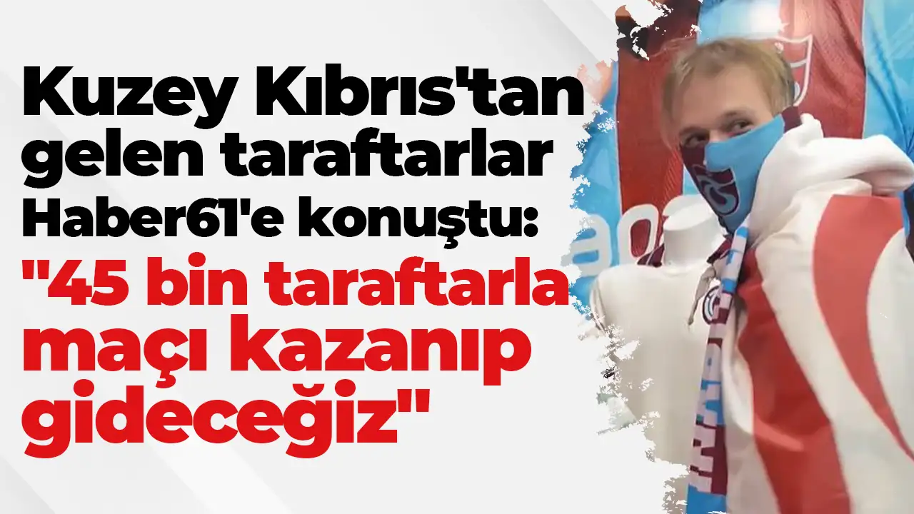 Kuzey Kıbrıs'tan gelen taraftarlar Haber61'e konuştu: "45 bin taraftarla maçı kazanıp gideceğiz"