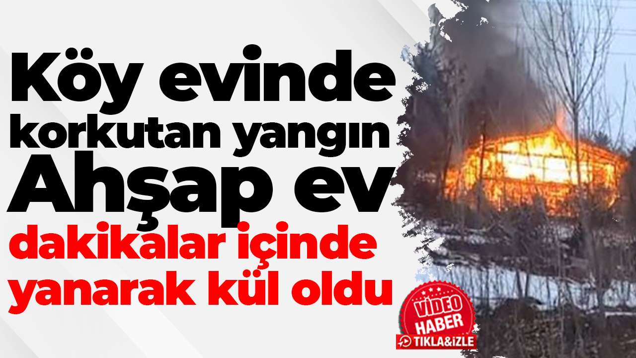 Köy evinde korkutan yangın: Ahşap ev dakikalar içinde yanarak kül oldu