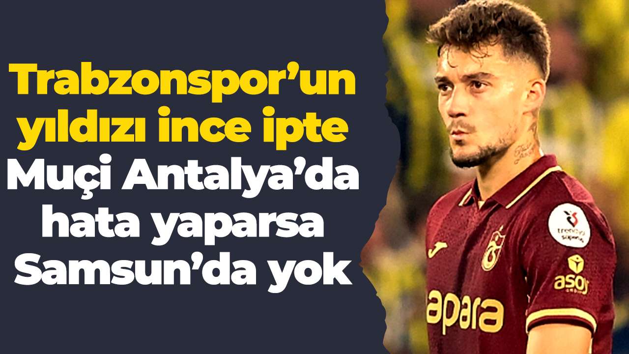 Trabzonspor’un yıldızı ince ipte: Muçi Antalya’da hata yaparsa Samsun’da yok