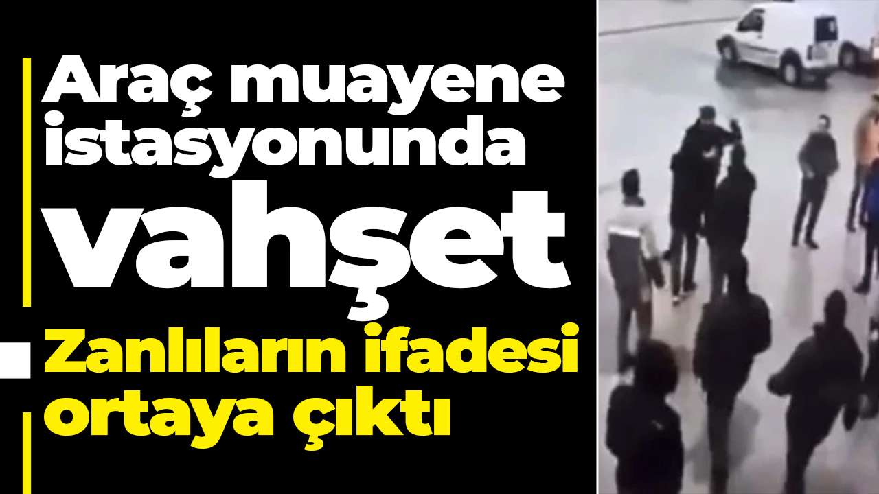 Araç muayene istasyonunda vahşet: Zanlıların ifadesi ortaya çıktı