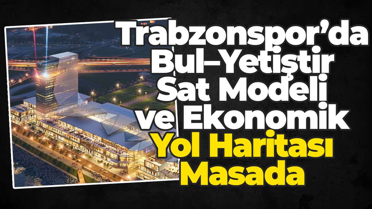 Trabzonspor’da Bul–Yetiştir–Sat Modeli ve Ekonomik Yol Haritası Masada