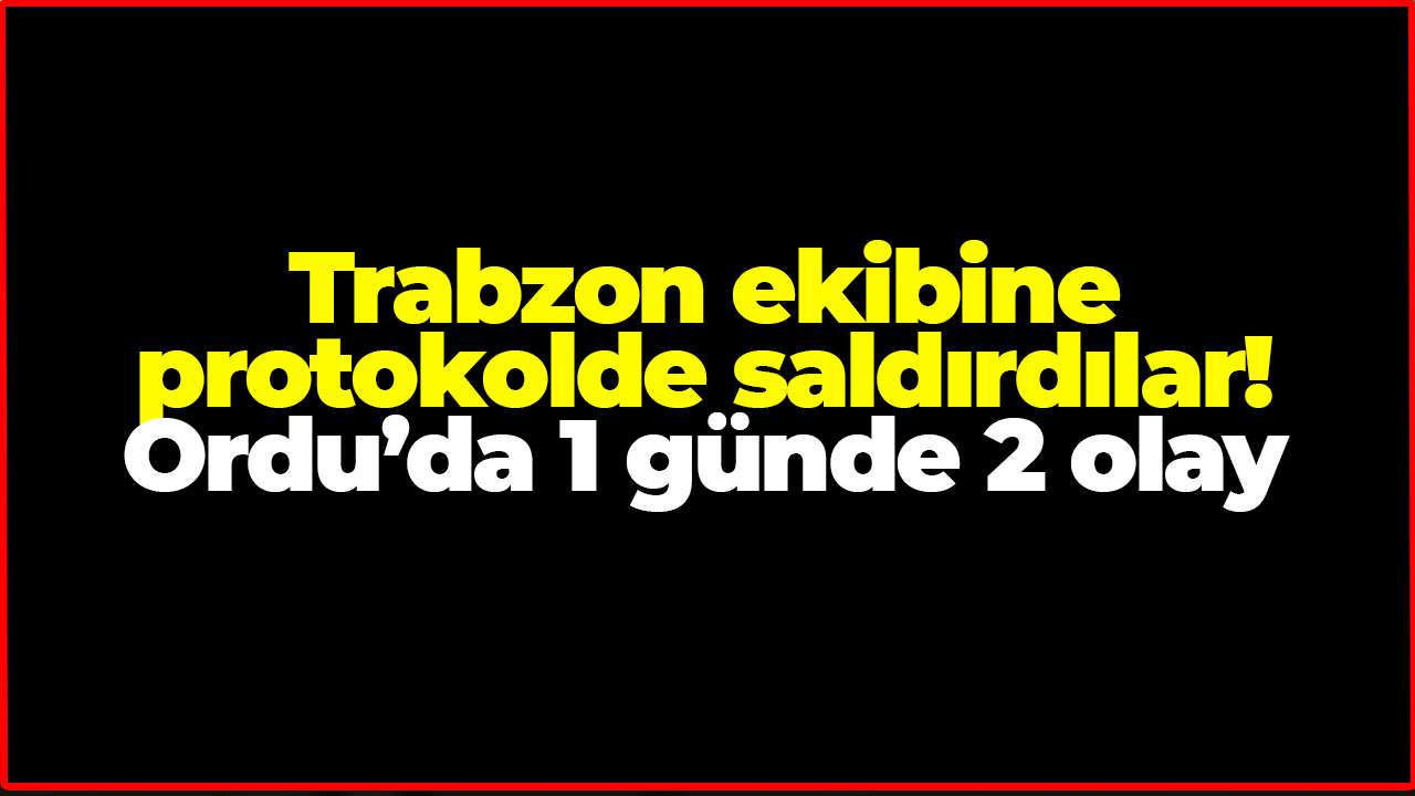 Trabzon ekibine protokolde saldırdılar! Ordu’da 1 günde 2 olay