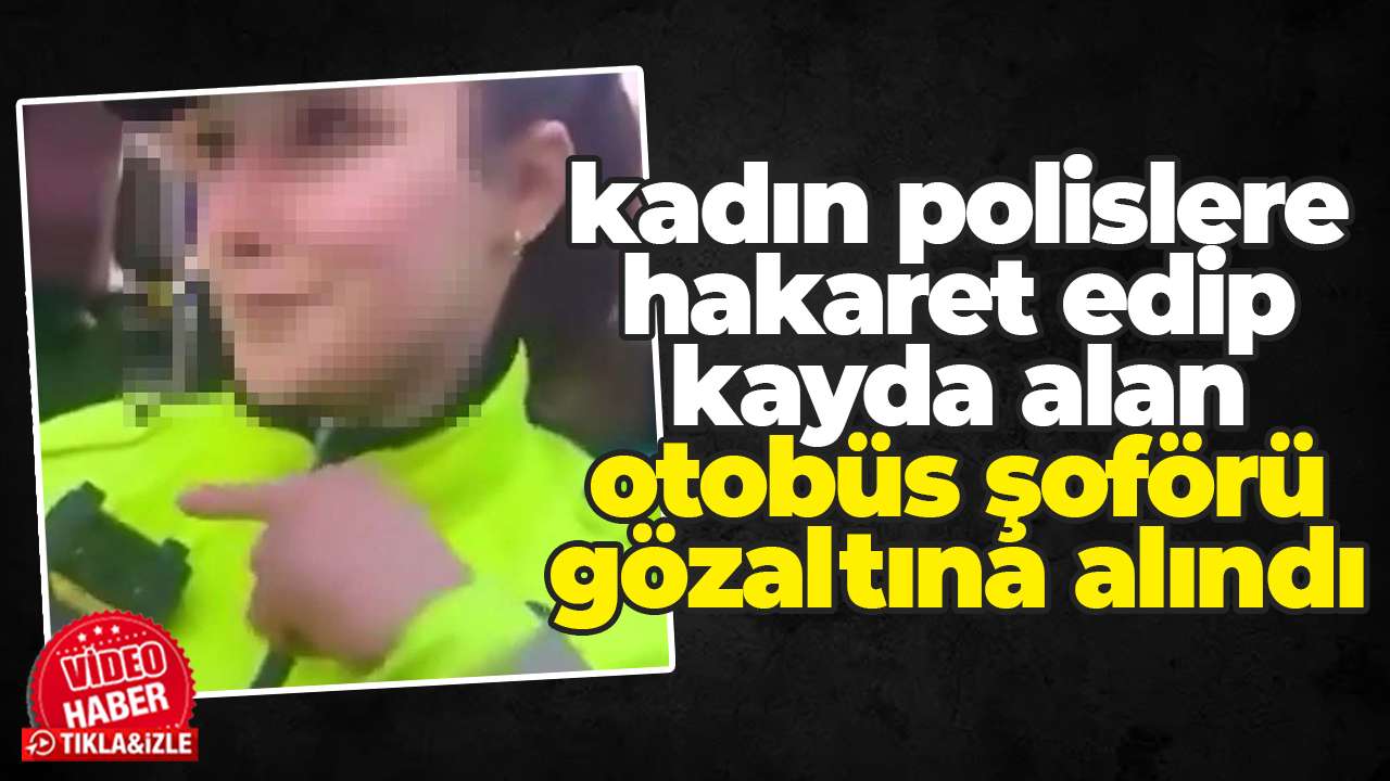 Kadın polislere hakaret edip kayda alan otobüs şoförü gözaltına alındı