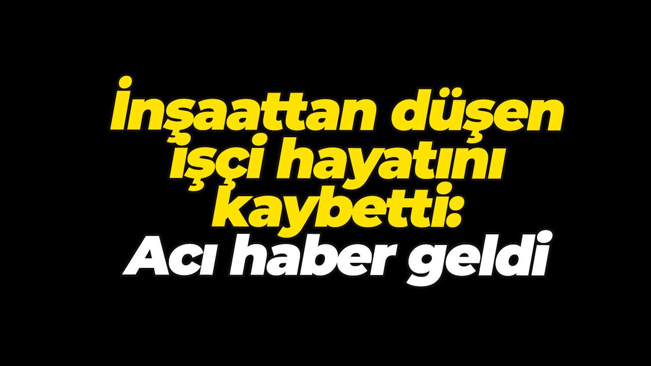 İnşaattan düşen işçi hayatını kaybetti: Acı haber geldi