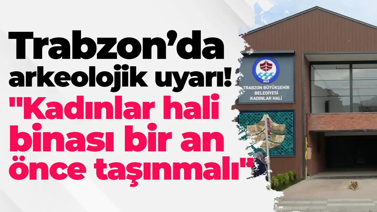 Trabzon’da arkeolojik uyarı: "Kadınlar hali binası bir an önce taşınmalı"