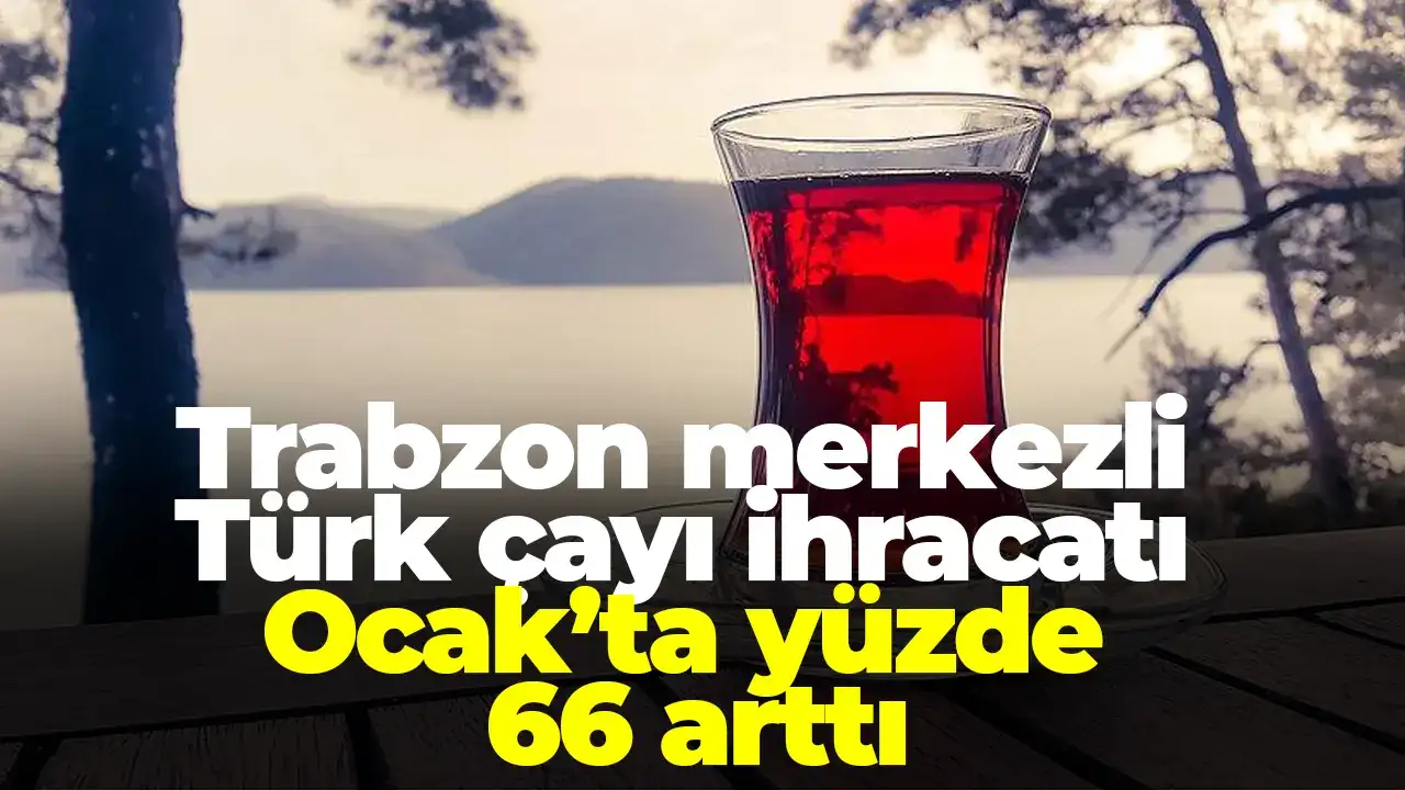 Trabzon merkezli Türk çayı ihracatı Ocak’ta yüzde 66 arttı