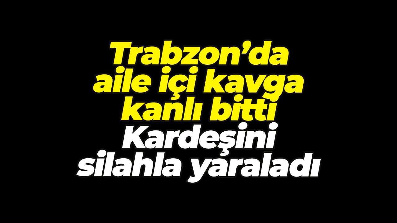 Trabzon’da aile içi kavga kanlı bitti: Kardeşini silahla yaraladı