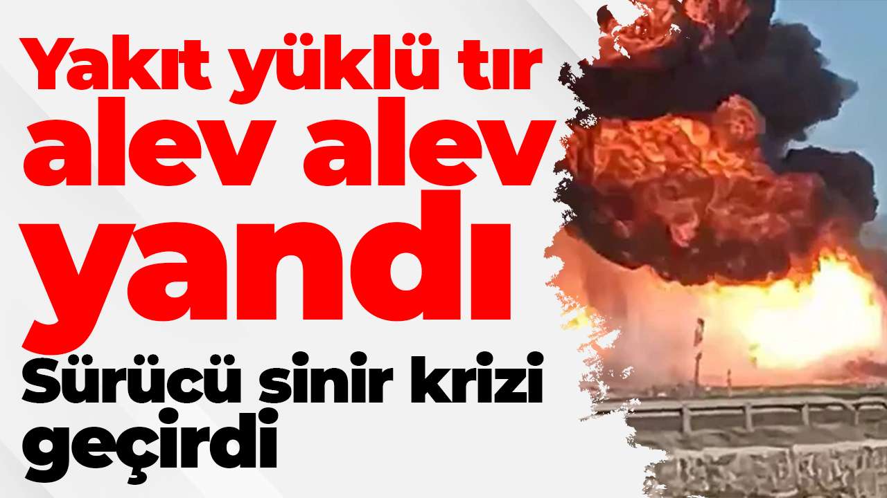 Yakıt yüklü tır alev alev yandı: Sürücü sinir krizi geçirdi