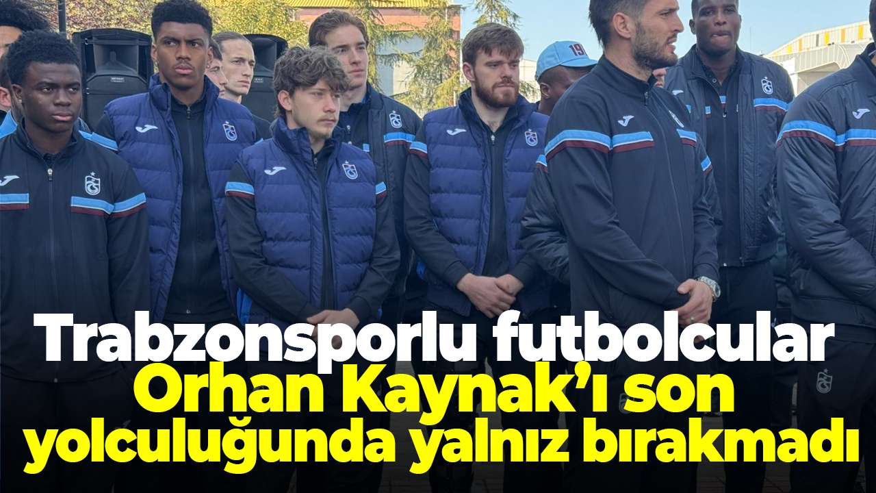 Trabzonsporlu futbolcular Orhan Kaynak’ı son yolculuğunda yalnız bırakmadı