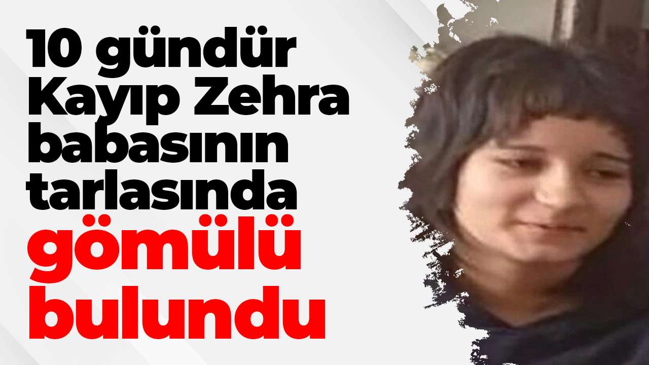 10 gündür Kayıp Zehra babasının tarlasında gömülü bulundu