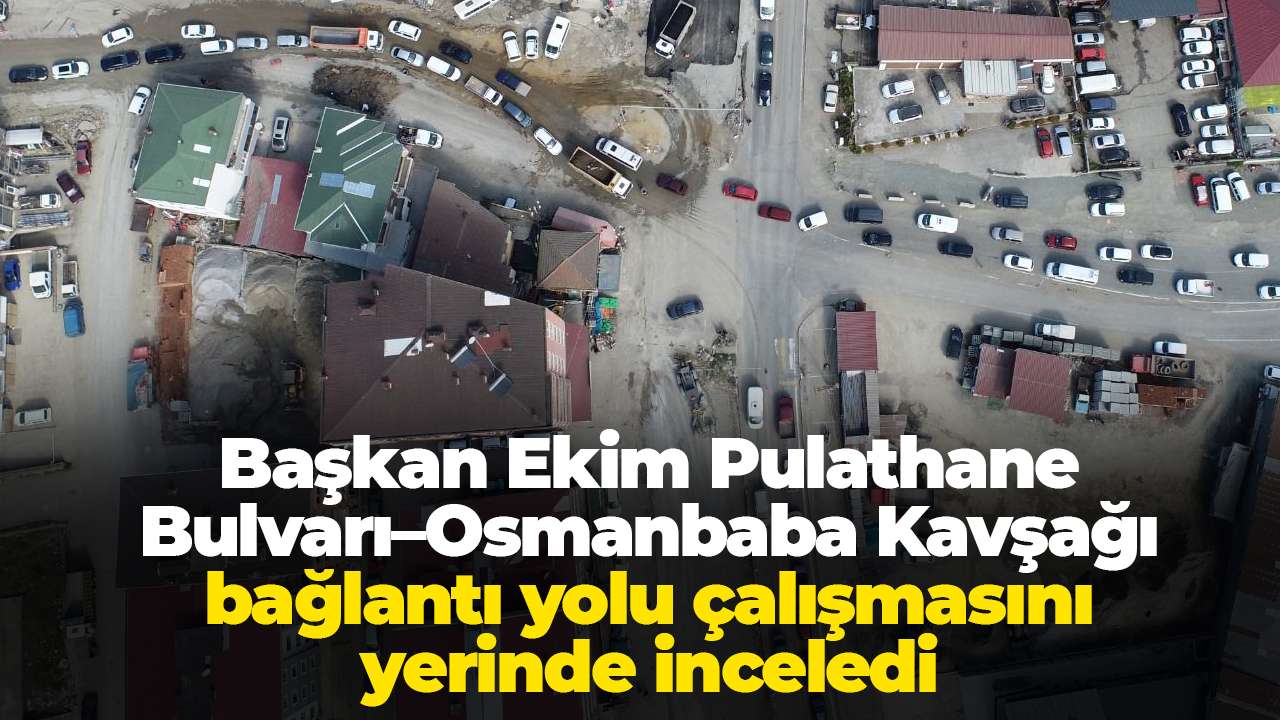 Başkan Ekim Pulathane Bulvarı–Osmanbaba Kavşağı bağlantı yolu çalışmasını yerinde inceledi