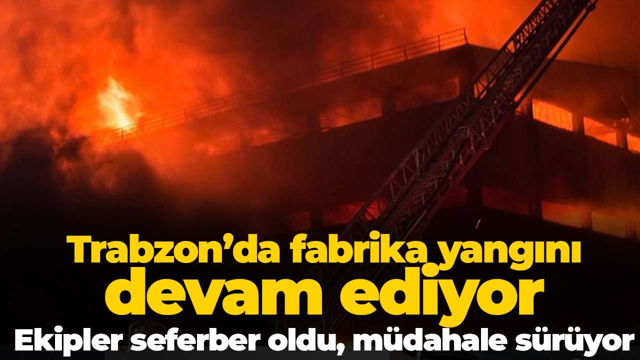 Trabzon’da fabrika yangını devam ediyor: Ekipler seferber oldu, müdahale sürüyor