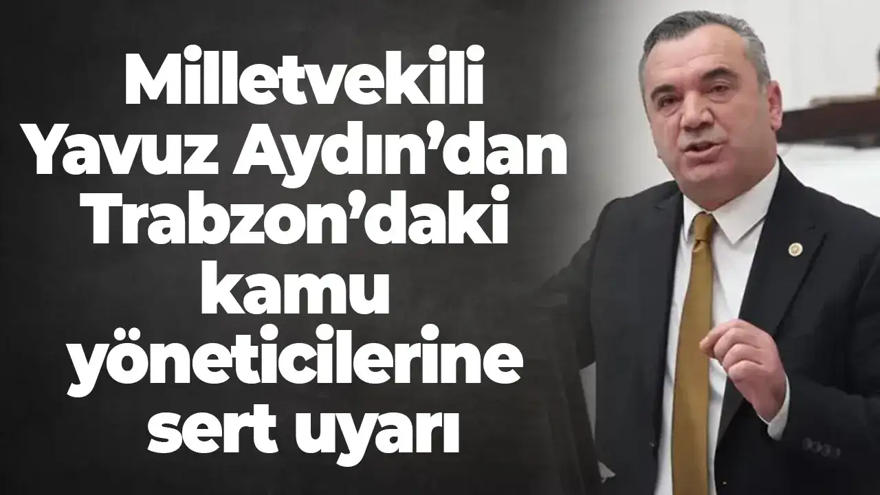 Milletvekili Yavuz Aydın’dan Trabzon’daki kamu yöneticilerine sert uyarı