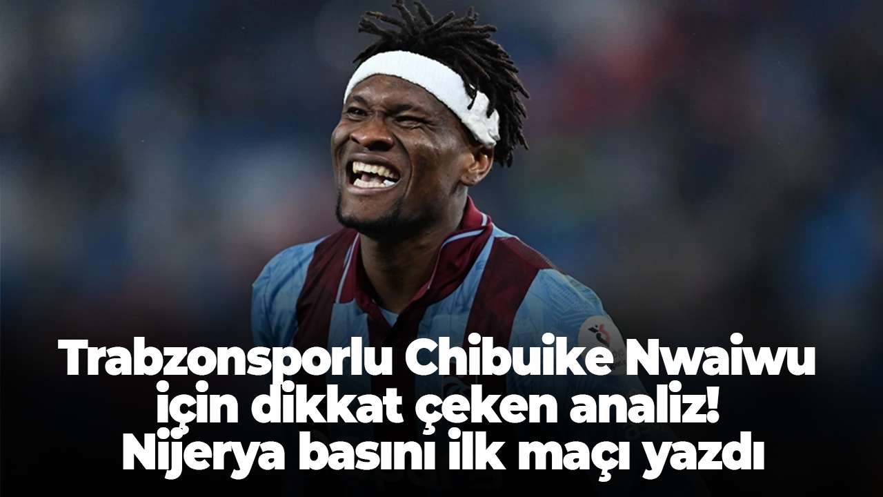 Trabzonsporlu Chibuike Nwaiwu için dikkat çeken analiz! Nijerya basını ilk maçı yazdı