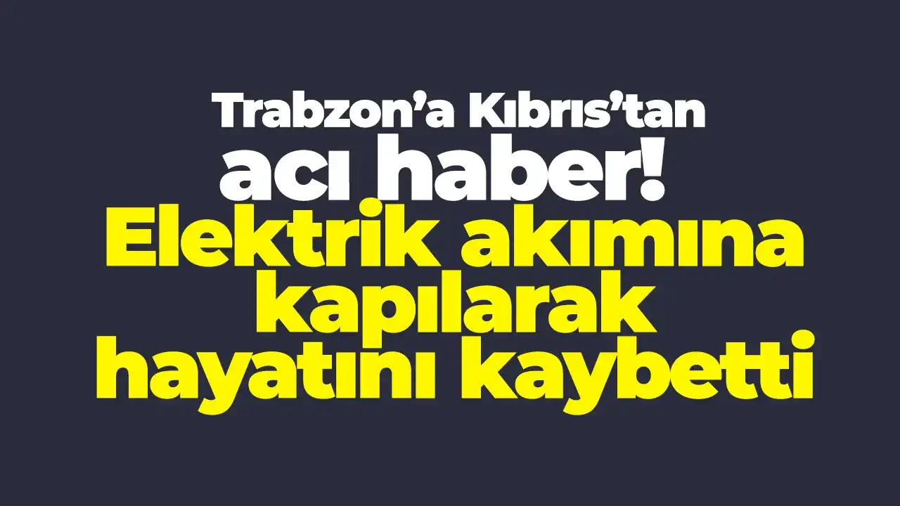 Trabzon’a Kıbrıs’tan acı haber: Elektrik akımına kapılarak hayatını kaybetti