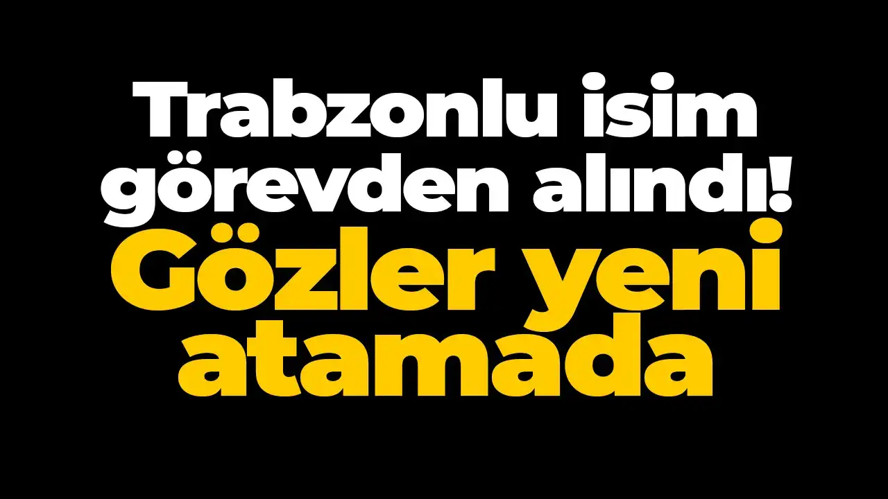Trabzonlu isim görevden alındı: Gözler yeni atamada