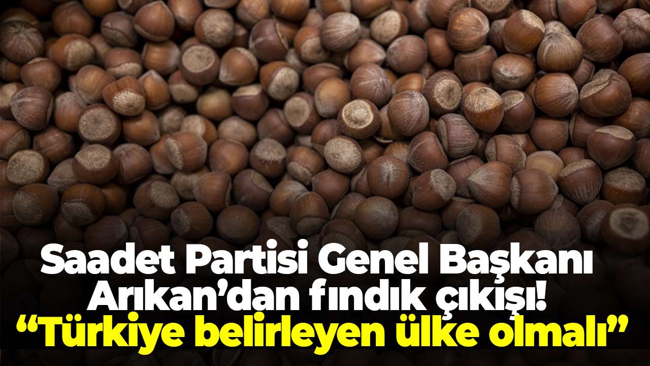 Saadet Partisi Genel Başkanı Arıkan’dan fındık çıkışı! “Türkiye belirleyen ülke olmalı”