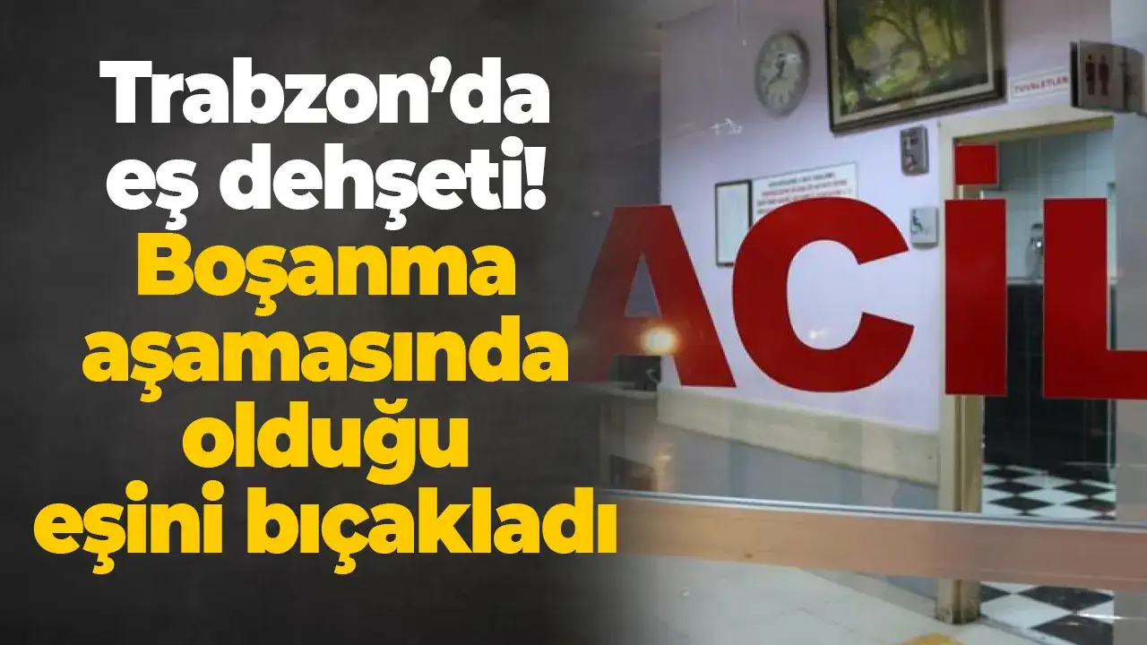 Trabzon’da eş dehşeti: Boşanma aşamasında olduğu eşini bıçakladı