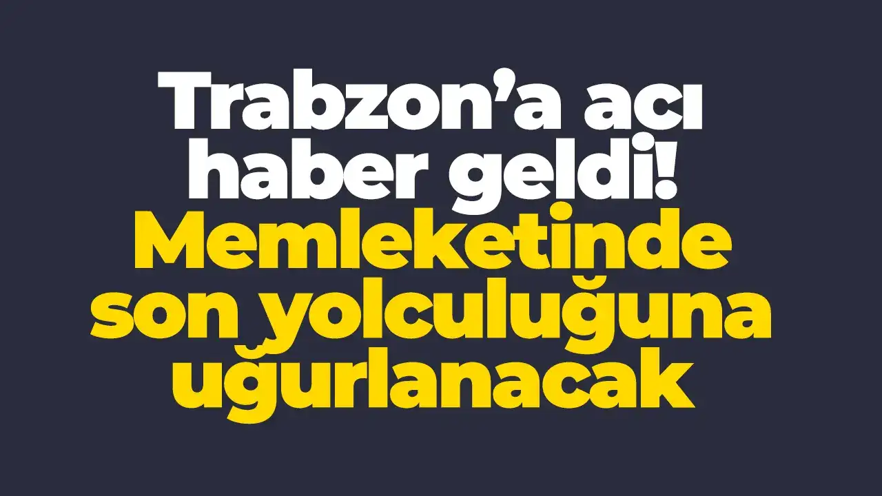 Trabzon’a acı haber geldi: Memleketinde son yolculuğuna uğurlanacak