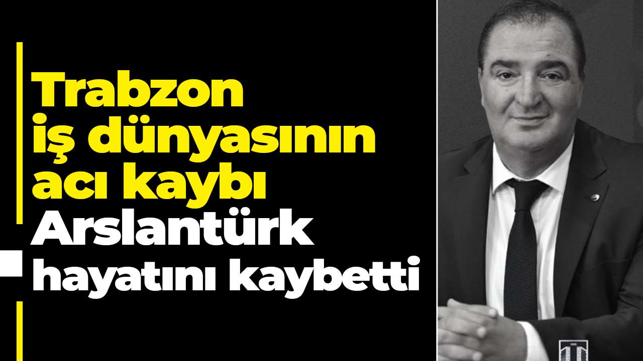 Trabzon iş dünyasının acı kaybı: Arslantürk hayatını kaybetti
