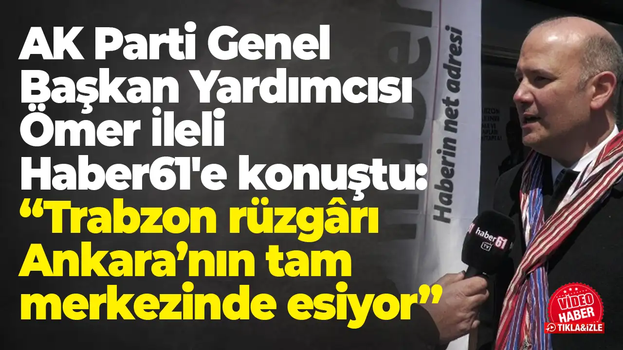 AK Parti Genel Başkan Yardımcısı Ömer İleli Haber61'e konuştu: “Trabzon rüzgârı Ankara’nın tam merkezinde esiyor”