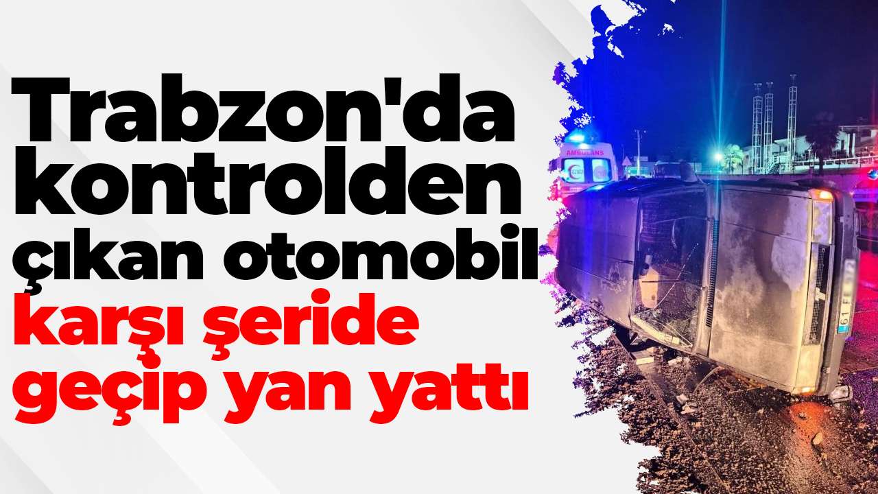 Trabzon'da kontrolden çıkan otomobil karşı şeride geçip yan yattı