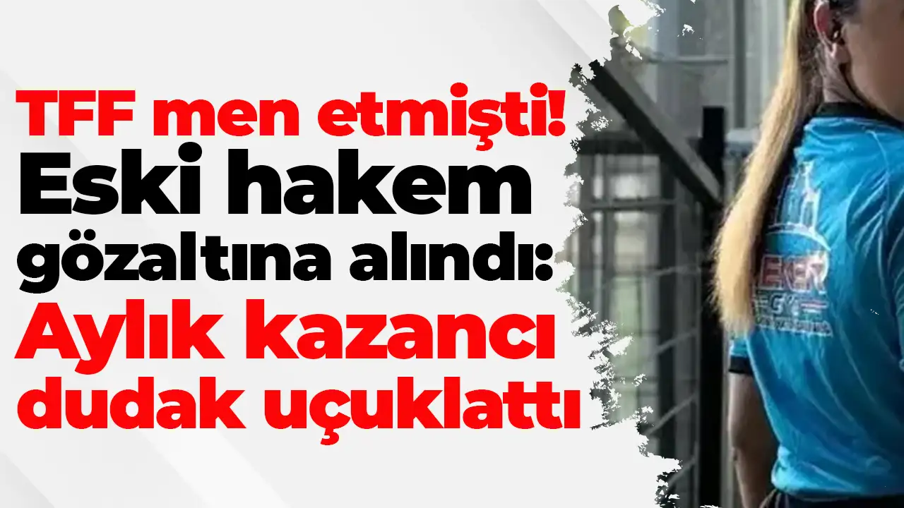TFF'nin men ettiği eski hakem Elif Karaarslan gözaltına alındı: Aylık 2.2 milyon lira kazanıyordu