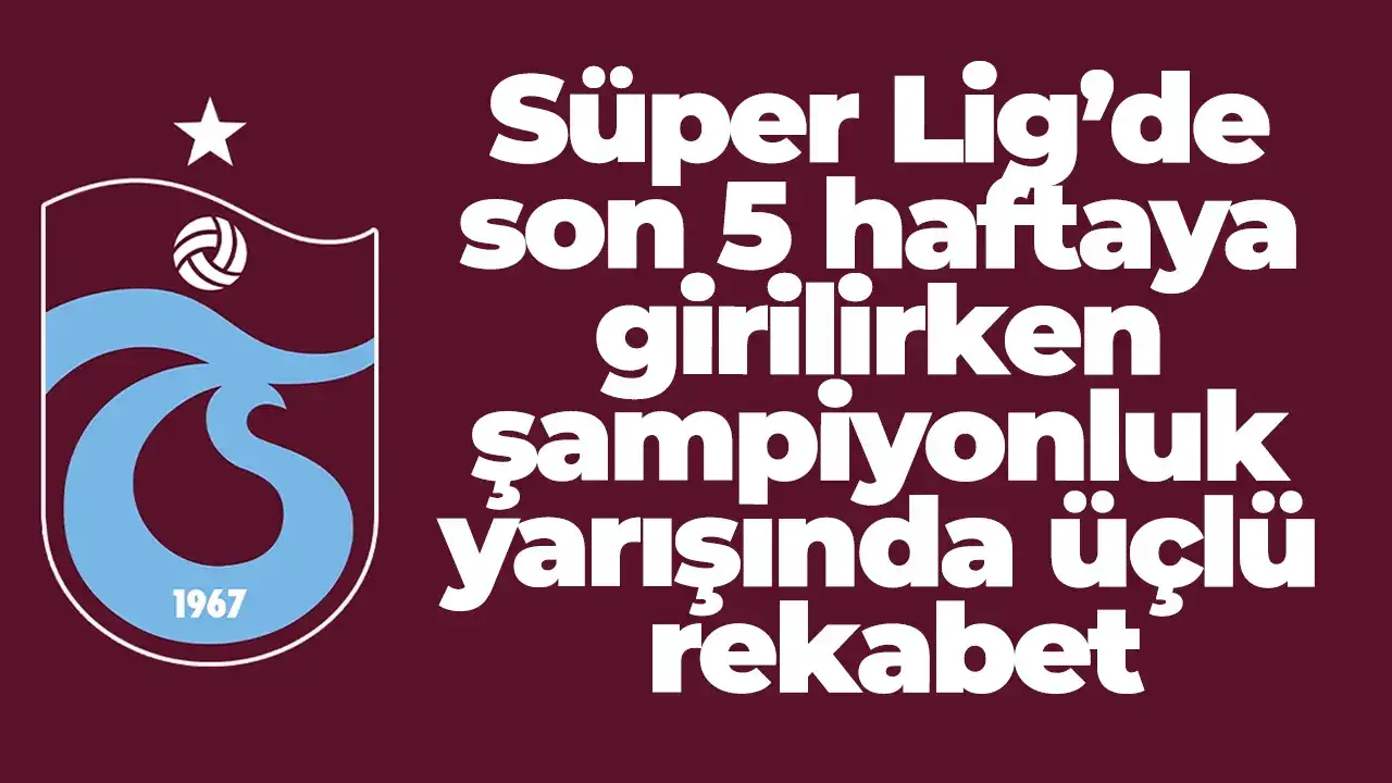 Süper Lig’de son 5 haftaya girilirken şampiyonluk yarışında üçlü rekabet