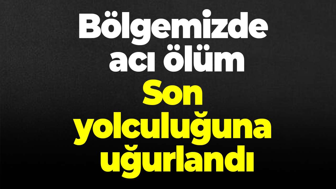 Bölgemizde acı ölüm! Son yolculuğuna uğurlandı