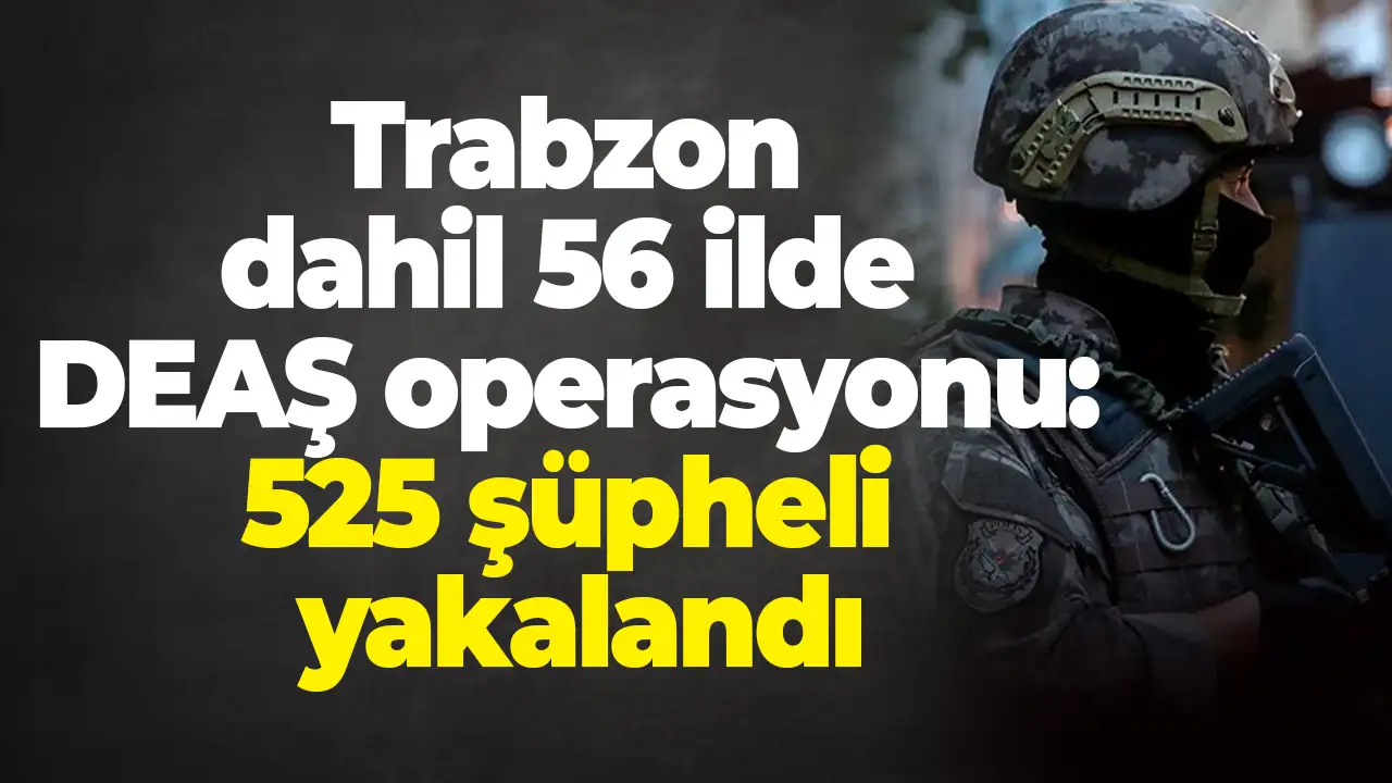 Trabzon dahil 56 ilde DEAŞ operasyonu: 525 şüpheli yakalandı