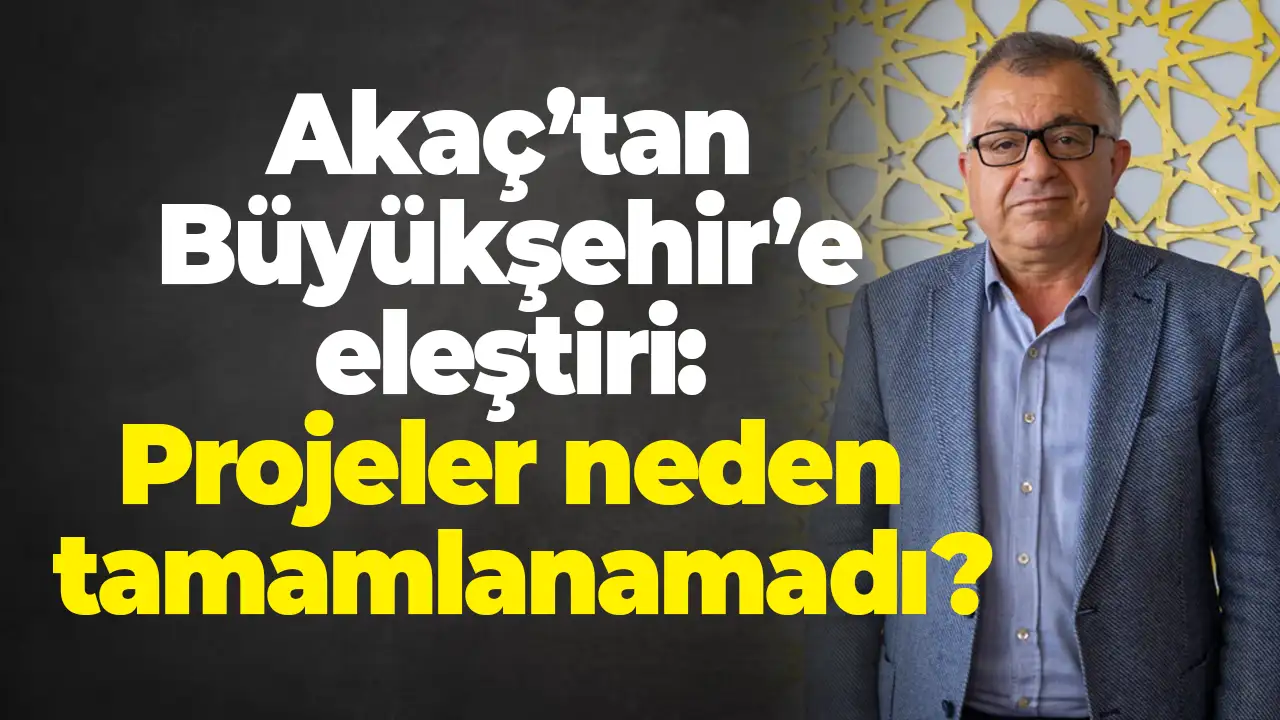 Akaç’tan Büyükşehir’e eleştiri: Projeler neden tamamlanamadı?