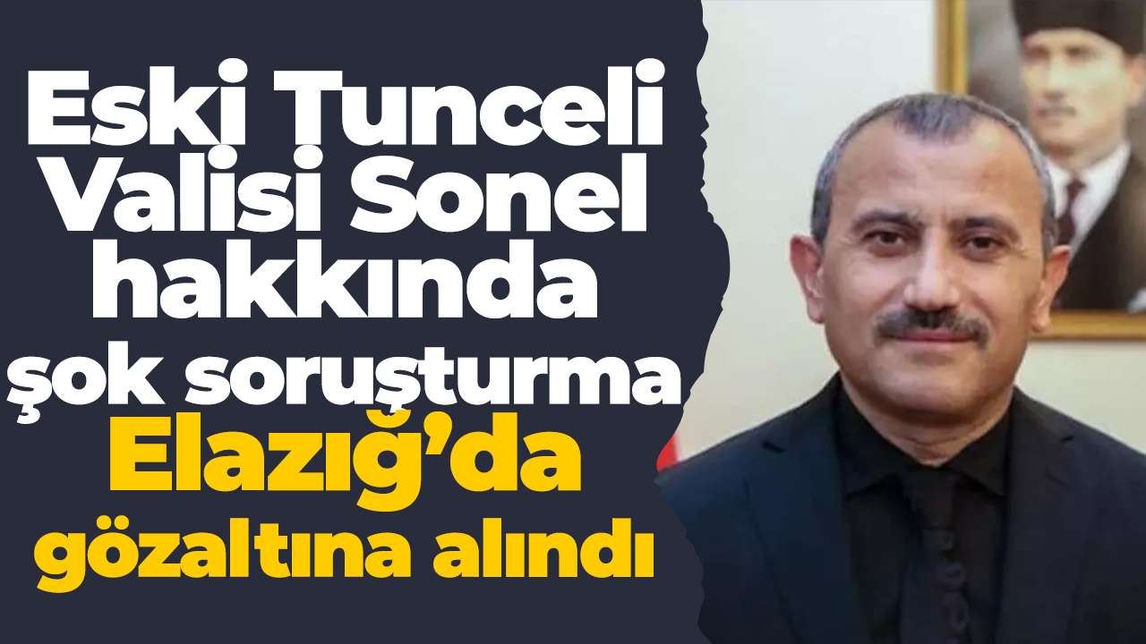 Eski Tunceli Valisi Sonel hakkında şok soruşturma: Elazığ’da gözaltına alındı