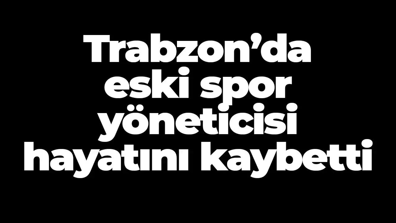 Trabzon’da eski spor yöneticisi hayatını kaybetti