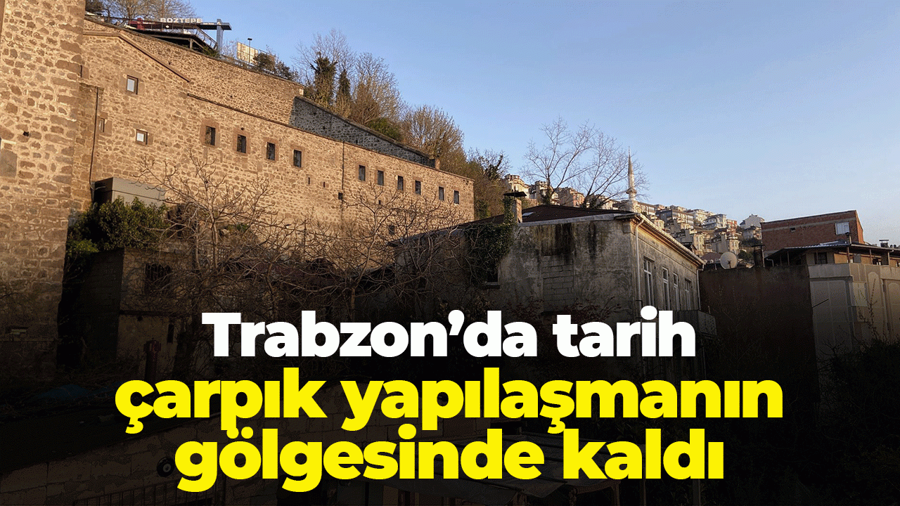Trabzon'da tarih çarpık yapılaşmanın gölgesinde kaldı