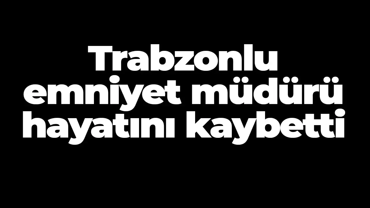 Trabzonlu emniyet müdürü hayatını kaybetti