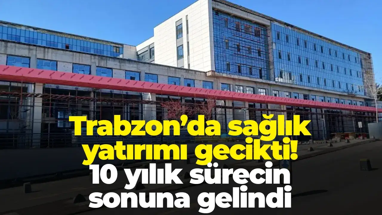 Trabzon’da sağlık yatırımı gecikti: 10 yılık sürecin sonuna gelindi