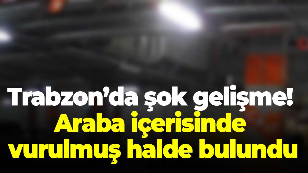 Trabzon’da şok gelişme! Araba içerisinde vurulmuş halde bulundu