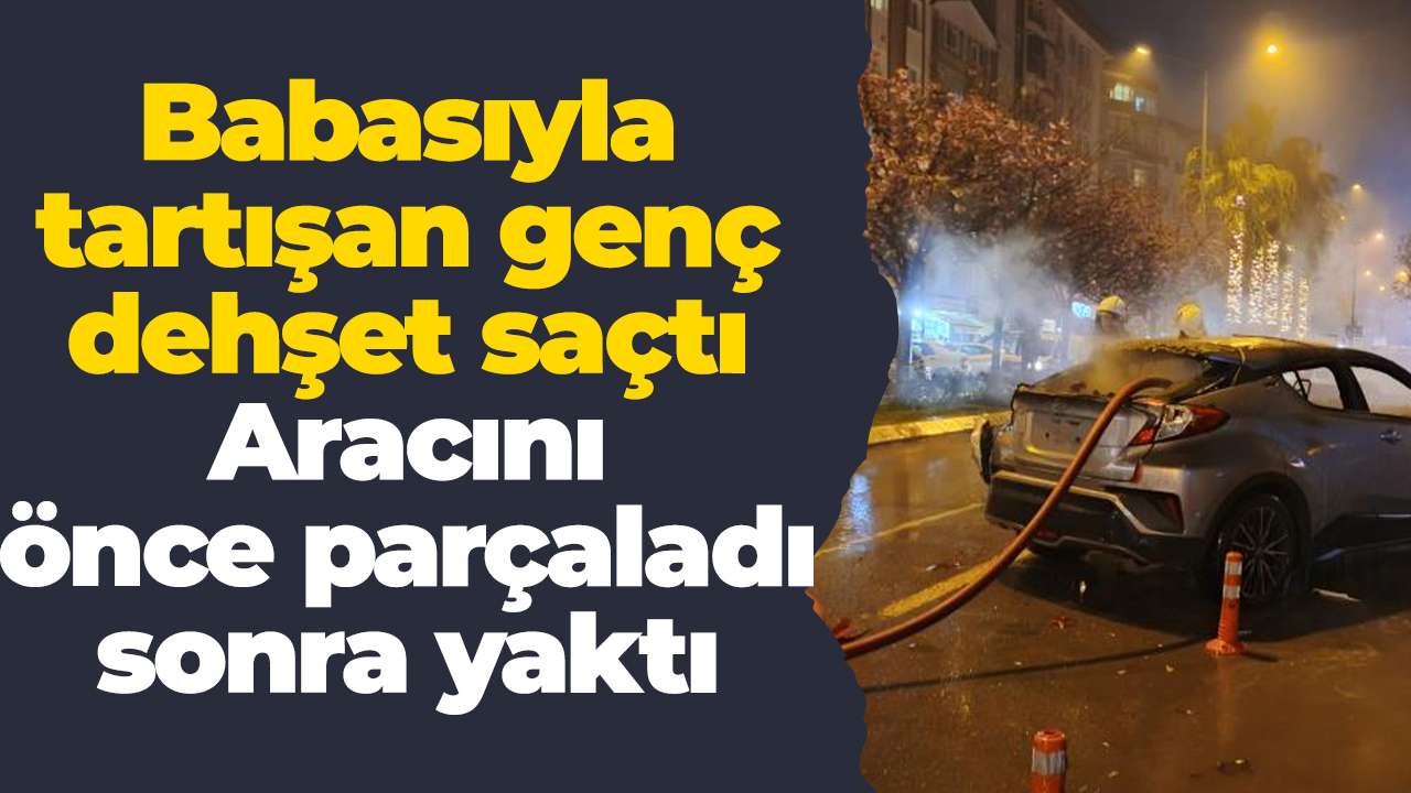 Babasıyla tartışan genç dehşet saçtı: Aracını önce parçaladı sonra yaktı