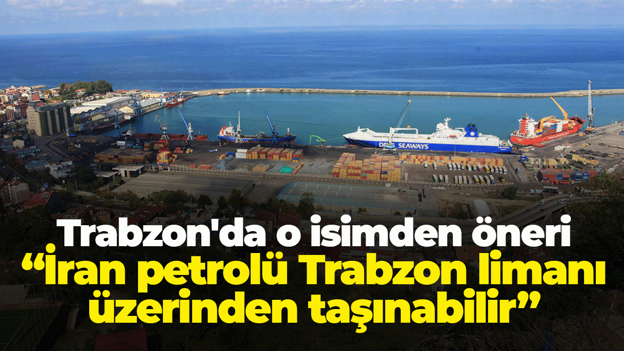Trabzon'da o isimden öneri geldi: “İran petrolü Trabzon limanı üzerinden taşınabilir”