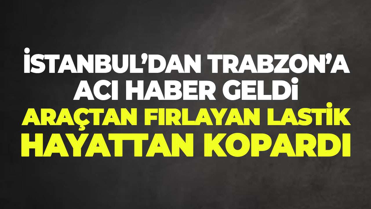 İstanbul’dan Trabzon’a acı haber: Araçtan fırlayan lastik hayattan kopardı