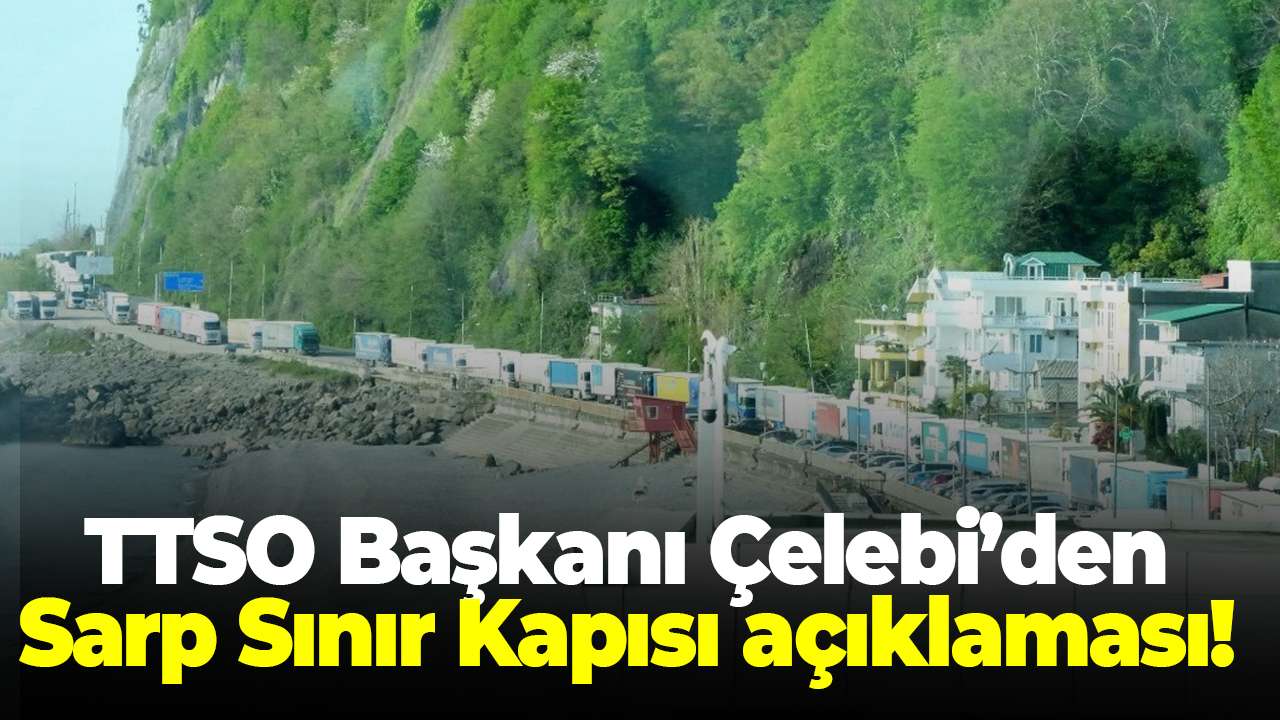 TTSO Başkanı Çelebi’den Sarp Sınır Kapısı açıklaması! Türkiye ticaretini büyütüyor
