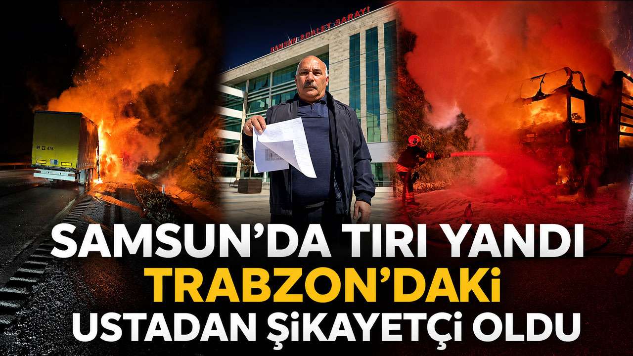 Samsun'da tırı yandı Trabzon'daki ustadan şikayetçi oldu