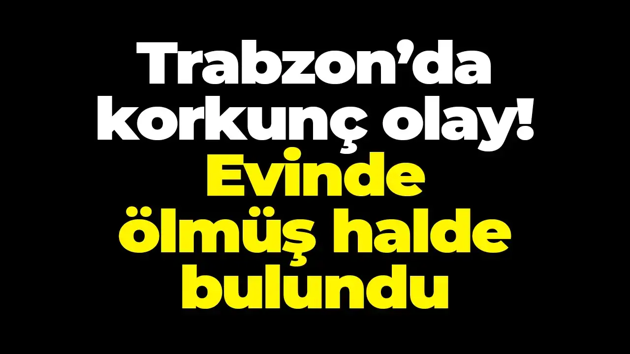 Trabzon’da korkunç olay! Evinde ölmüş halde bulundu
