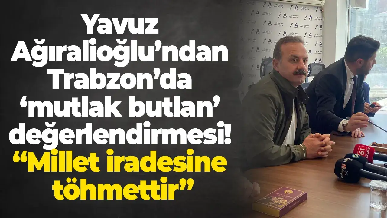 Yavuz Ağıralioğlu’ndan Trabzon’da ‘mutlak butlan’ değerlendirmesi: “Millet iradesine töhmettir”