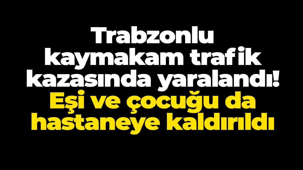 Trabzonlu kaymakam trafik kazasında yaralandı! Eşi ve çocuğu da hastaneye kaldırıldı