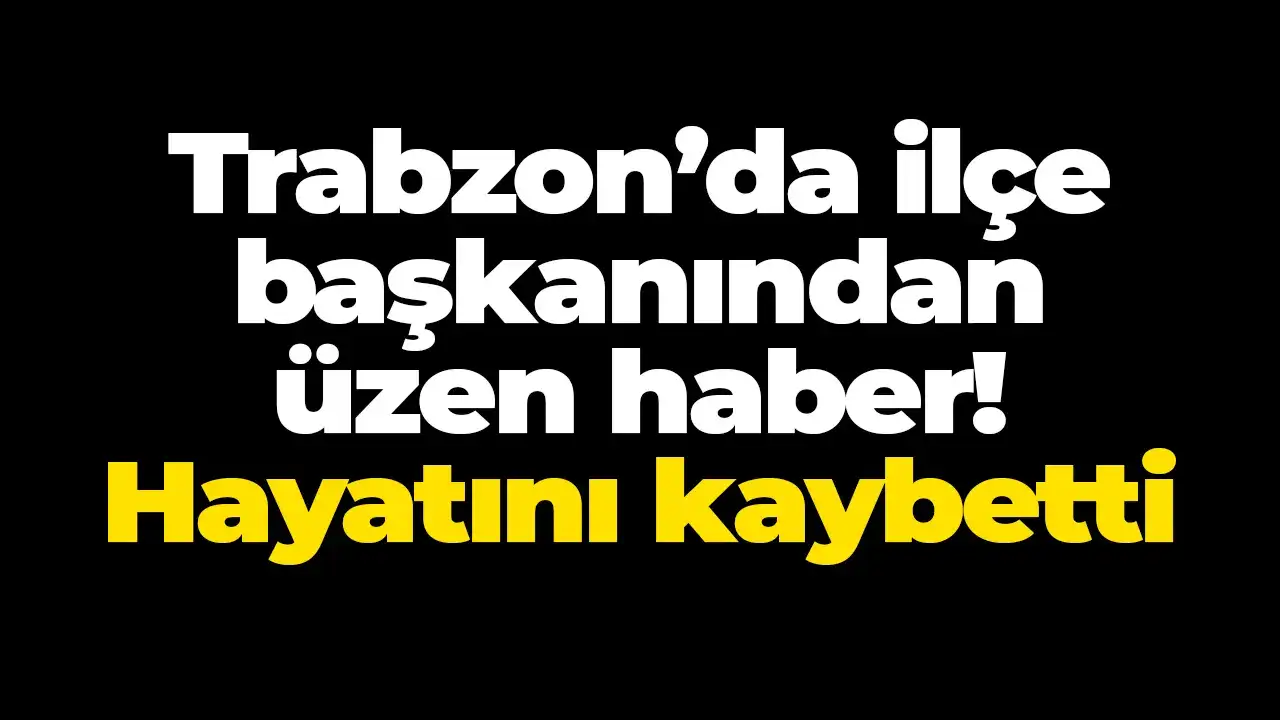 Trabzon’da ilçe başkanından üzen haber: Hayatını kaybetti