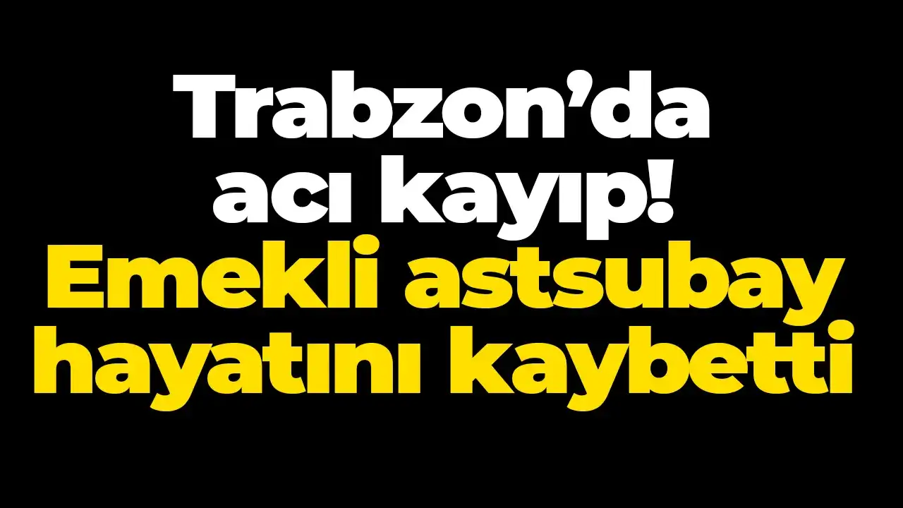 Trabzon’da acı kayıp! Emekli astsubay hayatını kaybetti