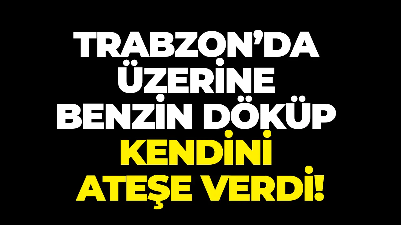 Trabzon’da şok olay! Üzerine benzin döküp kendini ateşe verdi